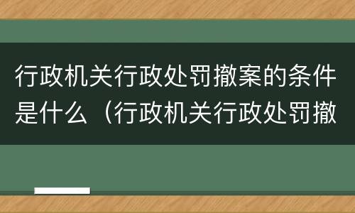 行政机关行政处罚撤案的条件是什么（行政机关行政处罚撤案的条件是什么呢）