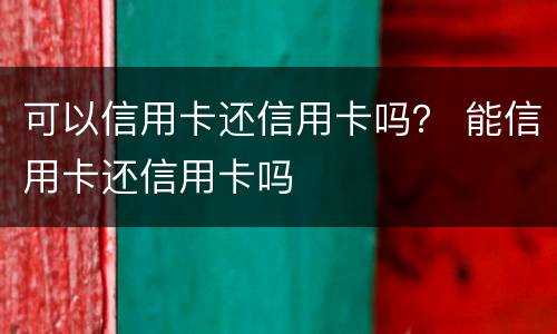 可以信用卡还信用卡吗？ 能信用卡还信用卡吗