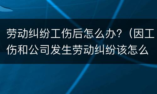 劳动纠纷工伤后怎么办?（因工伤和公司发生劳动纠纷该怎么办）