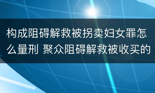 构成阻碍解救被拐卖妇女罪怎么量刑 聚众阻碍解救被收买的妇女儿童罪和妨碍公务罪