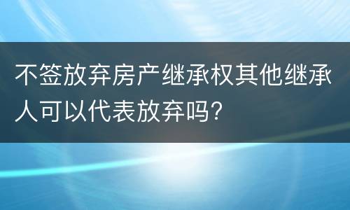 不签放弃房产继承权其他继承人可以代表放弃吗?