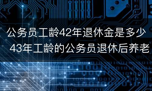 公务员工龄42年退休金是多少 43年工龄的公务员退休后养老金拿多少?