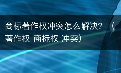 商标著作权冲突怎么解决？（著作权 商标权 冲突）