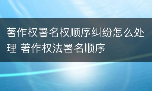 著作权署名权顺序纠纷怎么处理 著作权法署名顺序