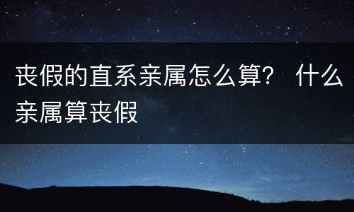 丧假的直系亲属怎么算？ 什么亲属算丧假