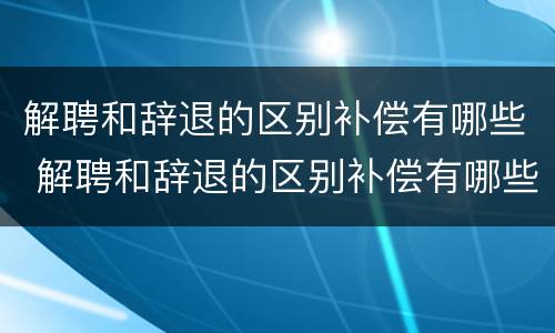 解聘和辞退的区别补偿有哪些 解聘和辞退的区别补偿有哪些标准