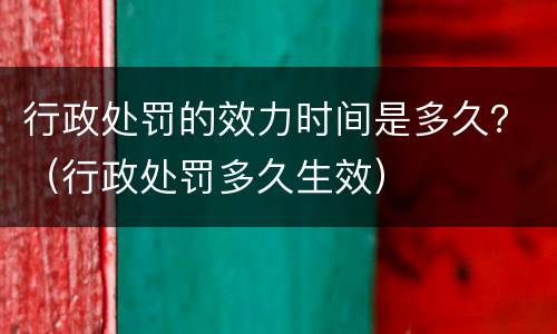 行政处罚的效力时间是多久？（行政处罚多久生效）