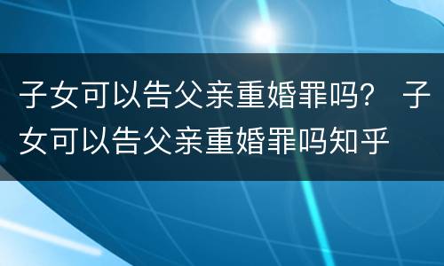 子女可以告父亲重婚罪吗？ 子女可以告父亲重婚罪吗知乎