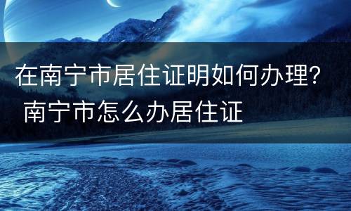 在南宁市居住证明如何办理？ 南宁市怎么办居住证