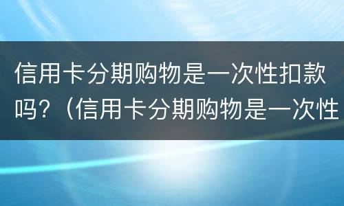 信用卡分期购物是一次性扣款吗?（信用卡分期购物是一次性扣款吗怎么办）