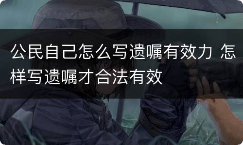 公民自己怎么写遗嘱有效力 怎样写遗嘱才合法有效