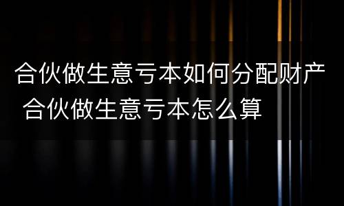 合伙做生意亏本如何分配财产 合伙做生意亏本怎么算