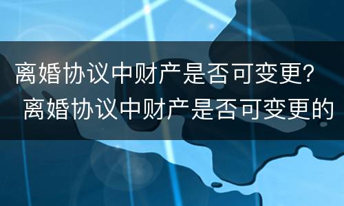 离婚协议中财产是否可变更？ 离婚协议中财产是否可变更的