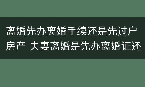 离婚先办离婚手续还是先过户房产 夫妻离婚是先办离婚证还是先过户房产证