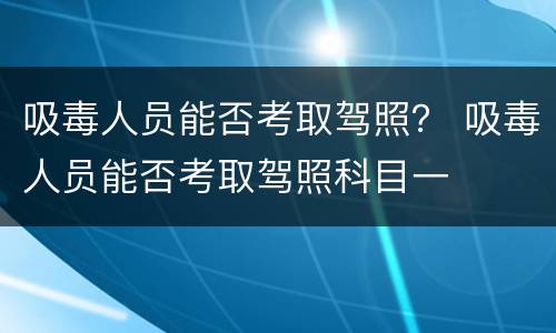 吸毒人员能否考取驾照？ 吸毒人员能否考取驾照科目一