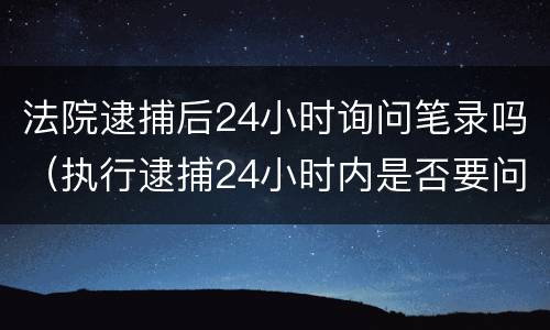 法院逮捕后24小时询问笔录吗（执行逮捕24小时内是否要问笔录）