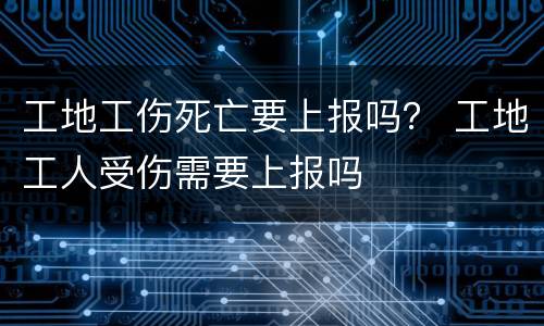 工地工伤死亡要上报吗？ 工地工人受伤需要上报吗