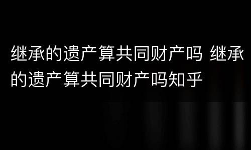 继承的遗产算共同财产吗 继承的遗产算共同财产吗知乎