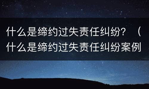 什么是缔约过失责任纠纷？（什么是缔约过失责任纠纷案例）