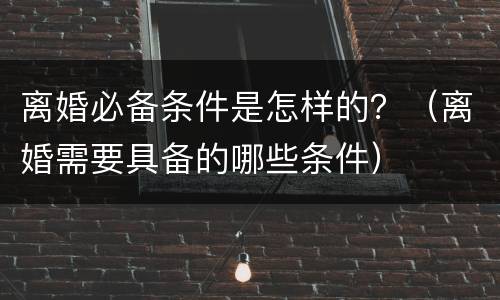 离婚必备条件是怎样的？（离婚需要具备的哪些条件）