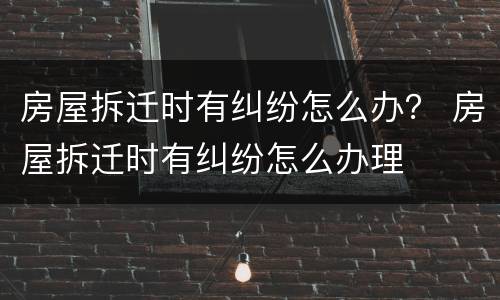 房屋拆迁时有纠纷怎么办？ 房屋拆迁时有纠纷怎么办理