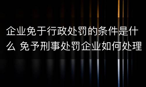 企业免于行政处罚的条件是什么 免予刑事处罚企业如何处理