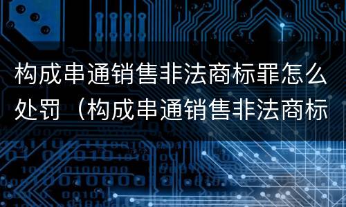 构成串通销售非法商标罪怎么处罚（构成串通销售非法商标罪怎么处罚的）