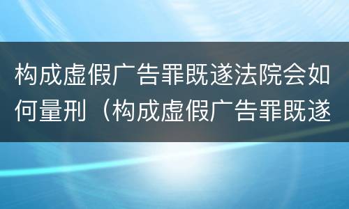 构成虚假广告罪既遂法院会如何量刑（构成虚假广告罪既遂法院会如何量刑呢）