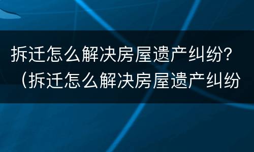 拆迁怎么解决房屋遗产纠纷？（拆迁怎么解决房屋遗产纠纷案例）