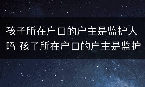 孩子所在户口的户主是监护人吗 孩子所在户口的户主是监护人吗