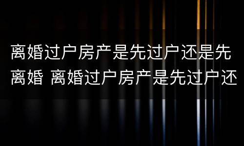 离婚过户房产是先过户还是先离婚 离婚过户房产是先过户还是先离婚再过户