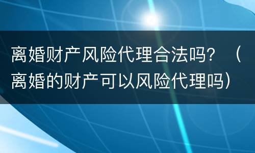 离婚财产风险代理合法吗？（离婚的财产可以风险代理吗）