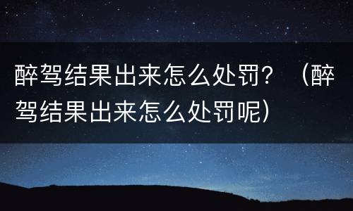 醉驾结果出来怎么处罚？（醉驾结果出来怎么处罚呢）