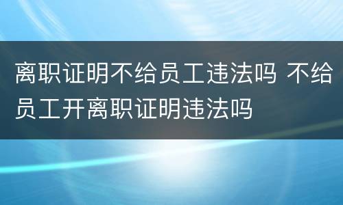 离职证明不给员工违法吗 不给员工开离职证明违法吗