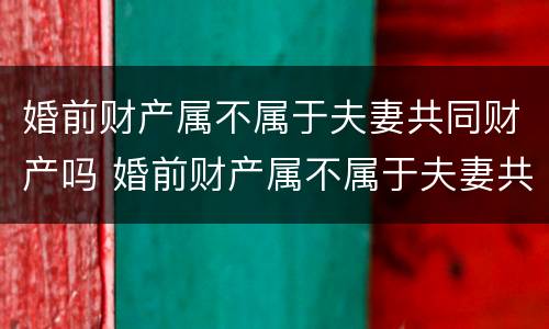 婚前财产属不属于夫妻共同财产吗 婚前财产属不属于夫妻共同财产吗为什么