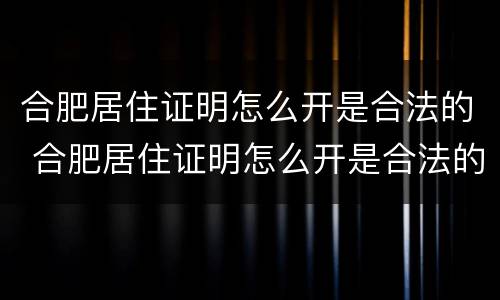 合肥居住证明怎么开是合法的 合肥居住证明怎么开是合法的嘛