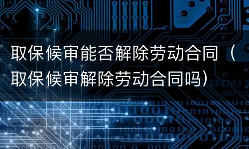 取保候审能否解除劳动合同（取保候审解除劳动合同吗）