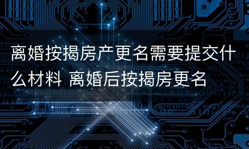 离婚按揭房产更名需要提交什么材料 离婚后按揭房更名