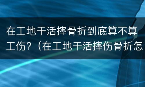 在工地干活摔骨折到底算不算工伤?（在工地干活摔伤骨折怎么赔偿）