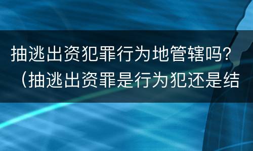 抽逃出资犯罪行为地管辖吗？（抽逃出资罪是行为犯还是结果犯）