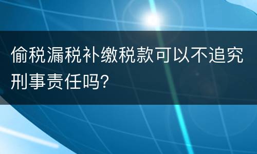 偷税漏税补缴税款可以不追究刑事责任吗？