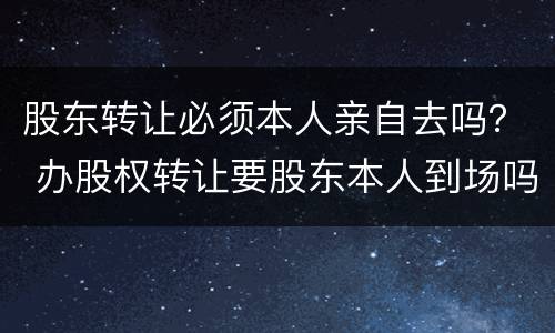 股东转让必须本人亲自去吗？ 办股权转让要股东本人到场吗?