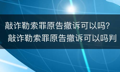 敲诈勒索罪原告撤诉可以吗？ 敲诈勒索罪原告撤诉可以吗判几年