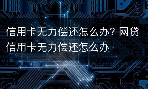 信用卡无力偿还怎么办? 网贷信用卡无力偿还怎么办