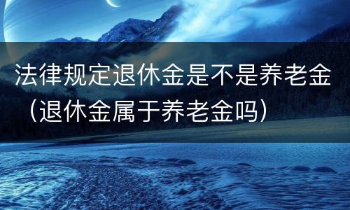 法律规定退休金是不是养老金（退休金属于养老金吗）