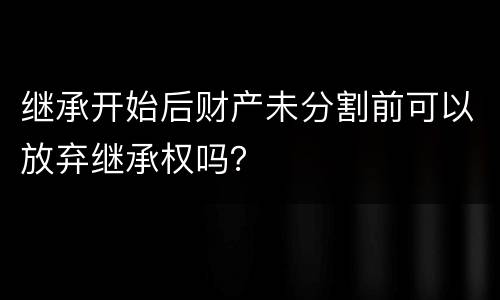 继承开始后财产未分割前可以放弃继承权吗？