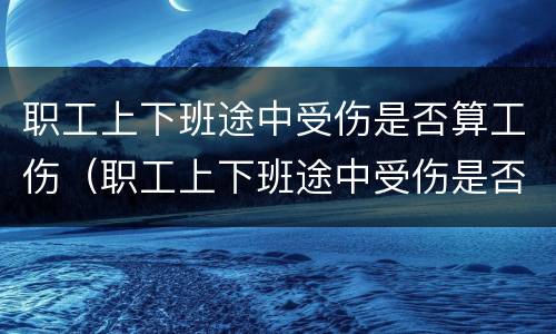 职工上下班途中受伤是否算工伤（职工上下班途中受伤是否算工伤保险）