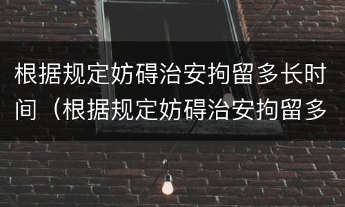 根据规定妨碍治安拘留多长时间（根据规定妨碍治安拘留多长时间拘留一次）