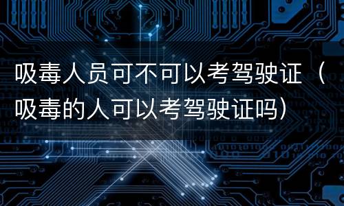 吸毒人员可不可以考驾驶证（吸毒的人可以考驾驶证吗）