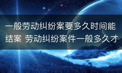 一般劳动纠纷案要多久时间能结案 劳动纠纷案件一般多久才能结案